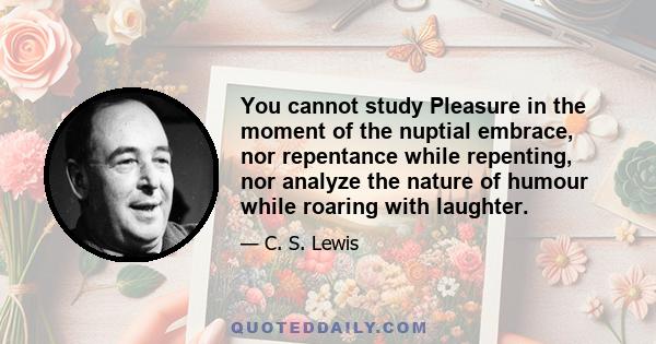 You cannot study Pleasure in the moment of the nuptial embrace, nor repentance while repenting, nor analyze the nature of humour while roaring with laughter.