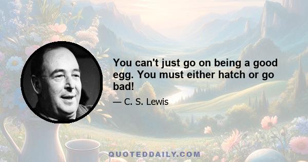 You can't just go on being a good egg. You must either hatch or go bad!