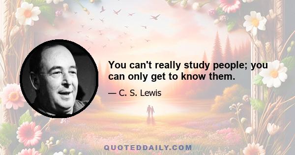 You can't really study people; you can only get to know them.