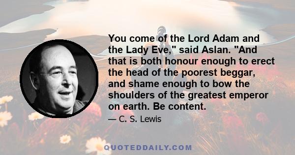 You come of the Lord Adam and the Lady Eve, said Aslan. And that is both honour enough to erect the head of the poorest beggar, and shame enough to bow the shoulders of the greatest emperor on earth. Be content.