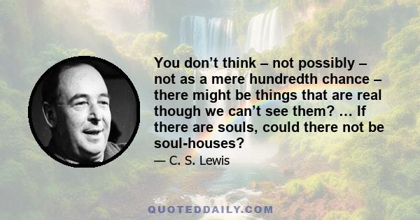 You don’t think – not possibly – not as a mere hundredth chance – there might be things that are real though we can’t see them? … If there are souls, could there not be soul-houses?