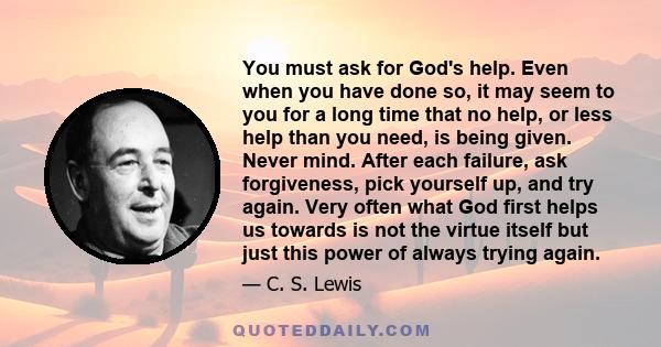 You must ask for God's help. Even when you have done so, it may seem to you for a long time that no help, or less help than you need, is being given. Never mind. After each failure, ask forgiveness, pick yourself up,