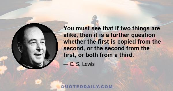 You must see that if two things are alike, then it is a further question whether the first is copied from the second, or the second from the first, or both from a third.