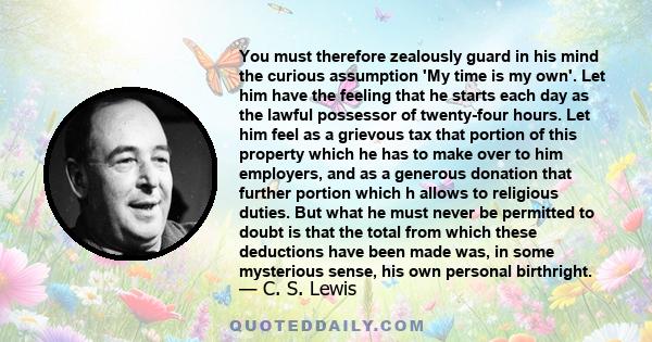 You must therefore zealously guard in his mind the curious assumption 'My time is my own'. Let him have the feeling that he starts each day as the lawful possessor of twenty-four hours. Let him feel as a grievous tax