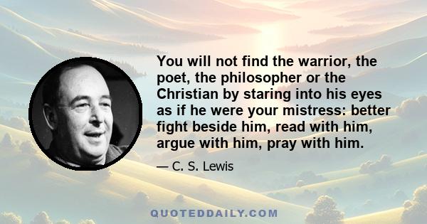 You will not find the warrior, the poet, the philosopher or the Christian by staring into his eyes as if he were your mistress: better fight beside him, read with him, argue with him, pray with him.