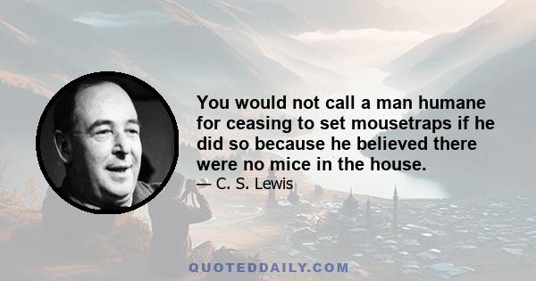 You would not call a man humane for ceasing to set mousetraps if he did so because he believed there were no mice in the house.