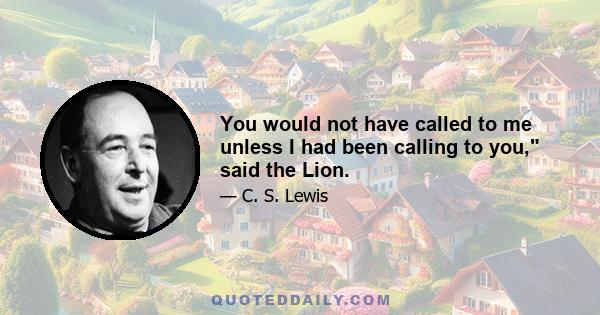 You would not have called to me unless I had been calling to you, said the Lion.