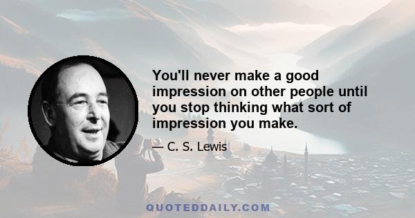 You'll never make a good impression on other people until you stop thinking what sort of impression you make.