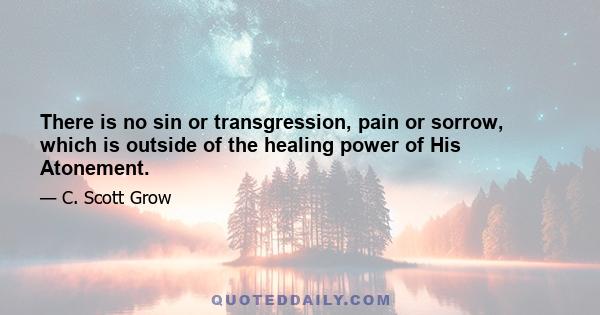 There is no sin or transgression, pain or sorrow, which is outside of the healing power of His Atonement.