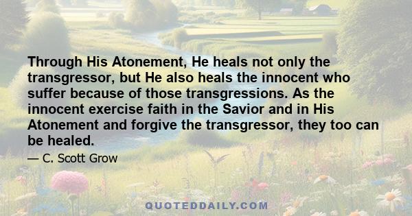 Through His Atonement, He heals not only the transgressor, but He also heals the innocent who suffer because of those transgressions. As the innocent exercise faith in the Savior and in His Atonement and forgive the