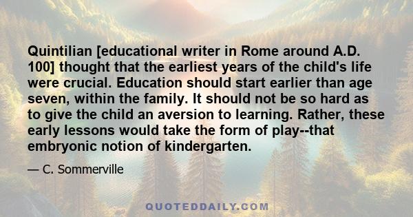 Quintilian [educational writer in Rome around A.D. 100] thought that the earliest years of the child's life were crucial. Education should start earlier than age seven, within the family. It should not be so hard as to