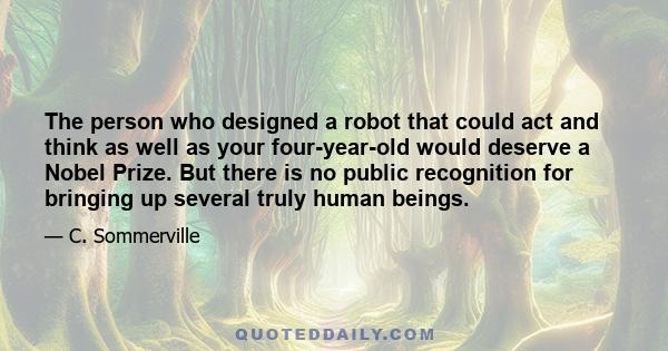 The person who designed a robot that could act and think as well as your four-year-old would deserve a Nobel Prize. But there is no public recognition for bringing up several truly human beings.