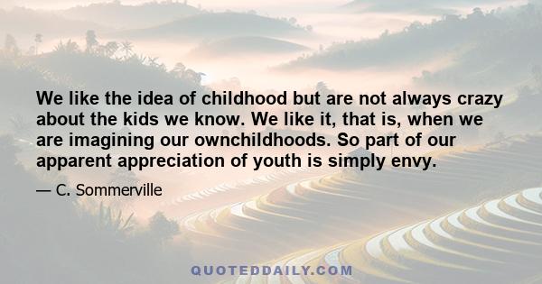 We like the idea of childhood but are not always crazy about the kids we know. We like it, that is, when we are imagining our ownchildhoods. So part of our apparent appreciation of youth is simply envy.