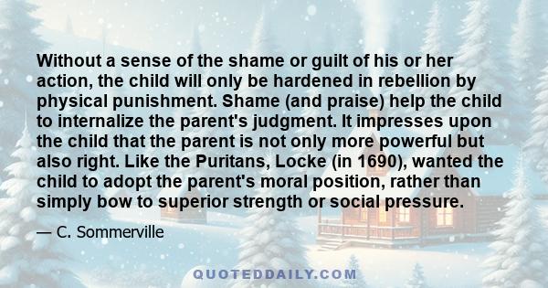 Without a sense of the shame or guilt of his or her action, the child will only be hardened in rebellion by physical punishment. Shame (and praise) help the child to internalize the parent's judgment. It impresses upon