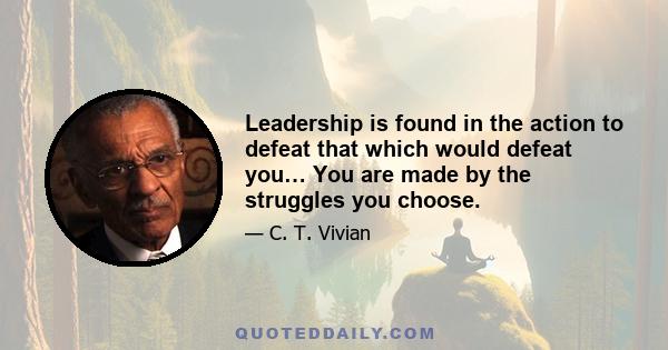 Leadership is found in the action to defeat that which would defeat you… You are made by the struggles you choose.