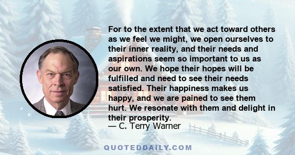 For to the extent that we act toward others as we feel we might, we open ourselves to their inner reality, and their needs and aspirations seem so important to us as our own. We hope their hopes will be fulfilled and