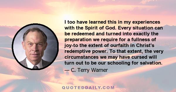 I too have learned this in my experiences with the Spirit of God. Every situation can be redeemed and turned into exactly the preparation we require for a fullness of joy-to the extent of ourfaith in Christ's redemptive 