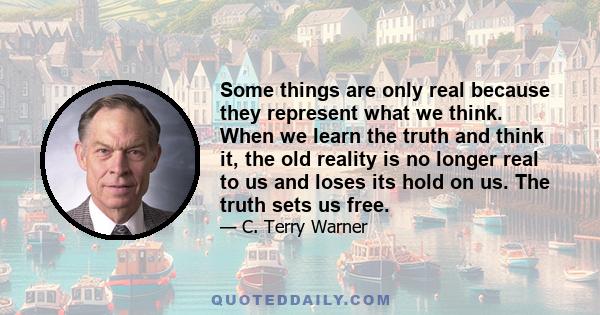 Some things are only real because they represent what we think. When we learn the truth and think it, the old reality is no longer real to us and loses its hold on us. The truth sets us free.