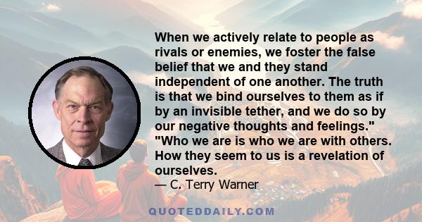 When we actively relate to people as rivals or enemies, we foster the false belief that we and they stand independent of one another. The truth is that we bind ourselves to them as if by an invisible tether, and we do