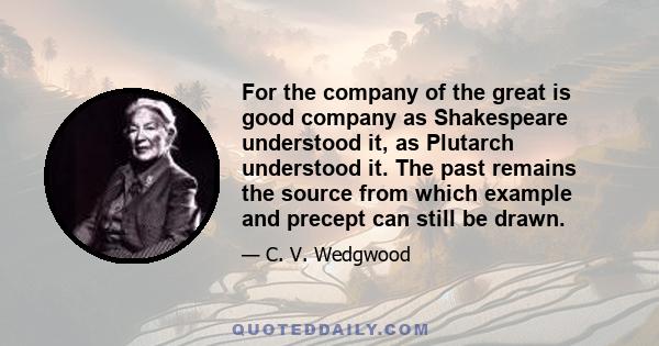 For the company of the great is good company as Shakespeare understood it, as Plutarch understood it. The past remains the source from which example and precept can still be drawn.