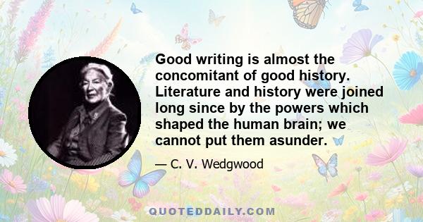 Good writing is almost the concomitant of good history. Literature and history were joined long since by the powers which shaped the human brain; we cannot put them asunder.