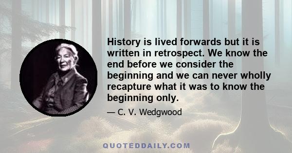 History is lived forwards but it is written in retrospect. We know the end before we consider the beginning and we can never wholly recapture what it was to know the beginning only.