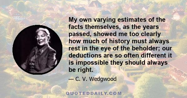 My own varying estimates of the facts themselves, as the years passed, showed me too clearly how much of history must always rest in the eye of the beholder; our deductions are so often different it is impossible they