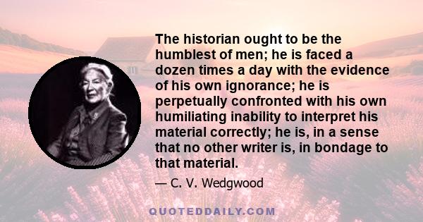 The historian ought to be the humblest of men; he is faced a dozen times a day with the evidence of his own ignorance; he is perpetually confronted with his own humiliating inability to interpret his material correctly; 