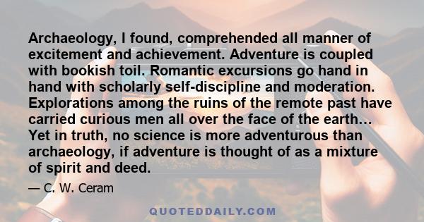 Archaeology, I found, comprehended all manner of excitement and achievement. Adventure is coupled with bookish toil. Romantic excursions go hand in hand with scholarly self-discipline and moderation. Explorations among