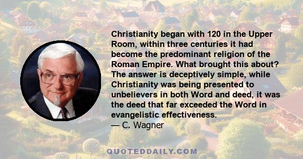 Christianity began with 120 in the Upper Room, within three centuries it had become the predominant religion of the Roman Empire. What brought this about? The answer is deceptively simple, while Christianity was being