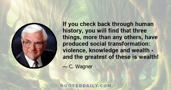 If you check back through human history, you will find that three things, more than any others, have produced social transformation: violence, knowledge and wealth - and the greatest of these is wealth!