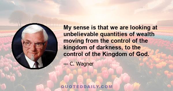 My sense is that we are looking at unbelievable quantities of wealth moving from the control of the kingdom of darkness, to the control of the Kingdom of God.