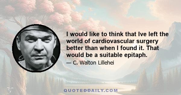 I would like to think that Ive left the world of cardiovascular surgery better than when I found it. That would be a suitable epitaph.