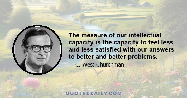 The measure of our intellectual capacity is the capacity to feel less and less satisfied with our answers to better and better problems.