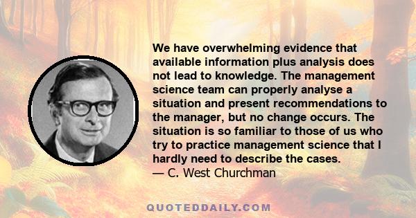 We have overwhelming evidence that available information plus analysis does not lead to knowledge. The management science team can properly analyse a situation and present recommendations to the manager, but no change