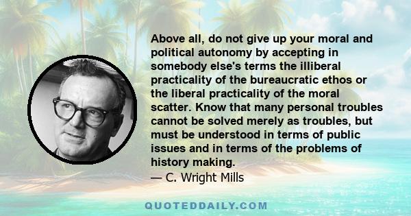 Above all, do not give up your moral and political autonomy by accepting in somebody else's terms the illiberal practicality of the bureaucratic ethos or the liberal practicality of the moral scatter. Know that many