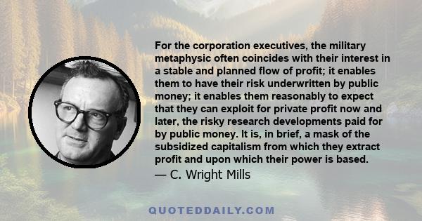 For the corporation executives, the military metaphysic often coincides with their interest in a stable and planned flow of profit; it enables them to have their risk underwritten by public money; it enables them