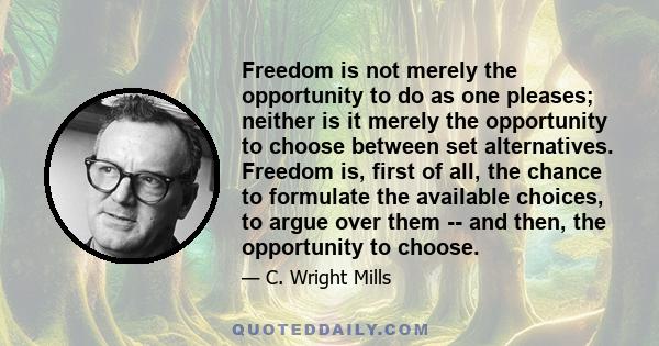 Freedom is not merely the opportunity to do as one pleases; neither is it merely the opportunity to choose between set alternatives. Freedom is, first of all, the chance to formulate the available choices, to argue over 