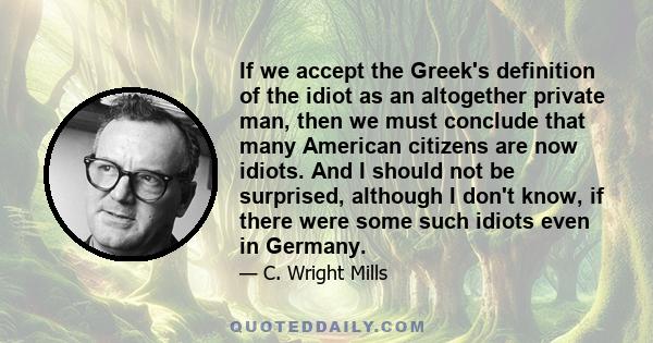 If we accept the Greek's definition of the idiot as an altogether private man, then we must conclude that many American citizens are now idiots. And I should not be surprised, although I don't know, if there were some