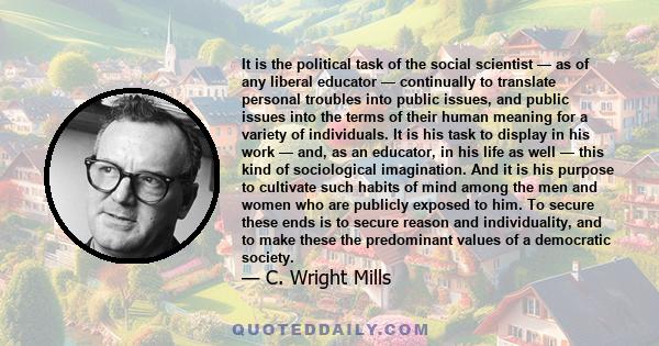 It is the political task of the social scientist — as of any liberal educator — continually to translate personal troubles into public issues, and public issues into the terms of their human meaning for a variety of