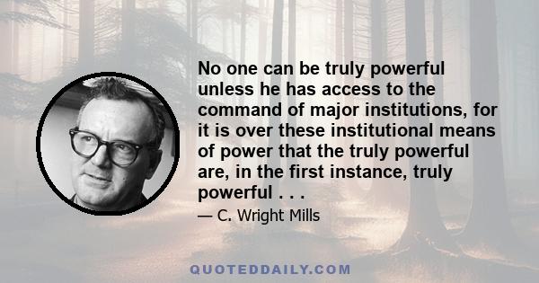 No one can be truly powerful unless he has access to the command of major institutions, for it is over these institutional means of power that the truly powerful are, in the first instance, truly powerful . . .