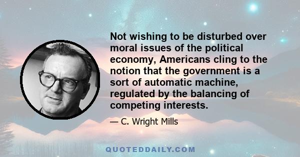 Not wishing to be disturbed over moral issues of the political economy, Americans cling to the notion that the government is a sort of automatic machine, regulated by the balancing of competing interests.