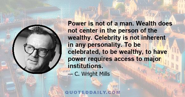 Power is not of a man. Wealth does not center in the person of the wealthy. Celebrity is not inherent in any personality. To be celebrated, to be wealthy, to have power requires access to major institutions.