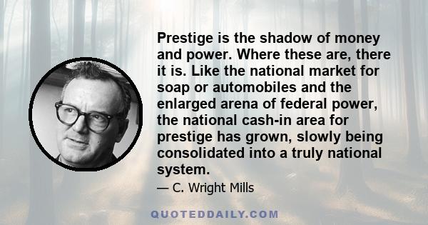 Prestige is the shadow of money and power. Where these are, there it is. Like the national market for soap or automobiles and the enlarged arena of federal power, the national cash-in area for prestige has grown, slowly 