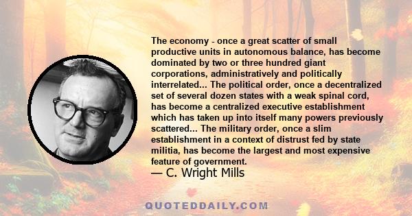 The economy - once a great scatter of small productive units in autonomous balance, has become dominated by two or three hundred giant corporations, administratively and politically interrelated... The political order,