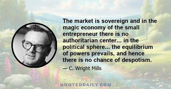 The market is sovereign and in the magic economy of the small entrepreneur there is no authoritarian center... in the political sphere... the equilibrium of powers prevails, and hence there is no chance of despotism.