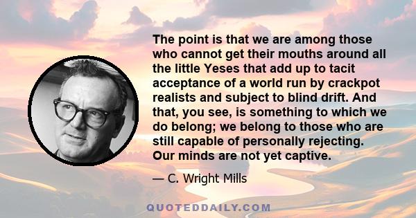 The point is that we are among those who cannot get their mouths around all the little Yeses that add up to tacit acceptance of a world run by crackpot realists and subject to blind drift. And that, you see, is