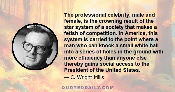 The professional celebrity, male and female, is the crowning result of the star system of a society that makes a fetish of competition. In America, this system is carried to the point where a man who can knock a small