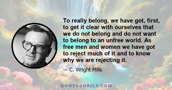 To really belong, we have got, first, to get it clear with ourselves that we do not belong and do not want to belong to an unfree world. As free men and women we have got to reject much of it and to know why we are