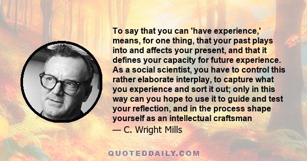 To say that you can 'have experience,' means, for one thing, that your past plays into and affects your present, and that it defines your capacity for future experience. As a social scientist, you have to control this